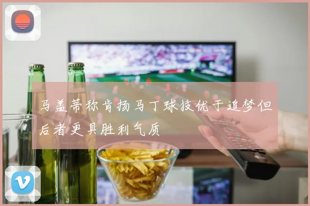 马盖蒂称肯扬马丁球技优于追梦但后者更具胜利气质