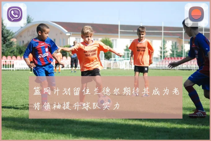 篮网计划留住兰德尔期待其成为老将领袖提升球队实力