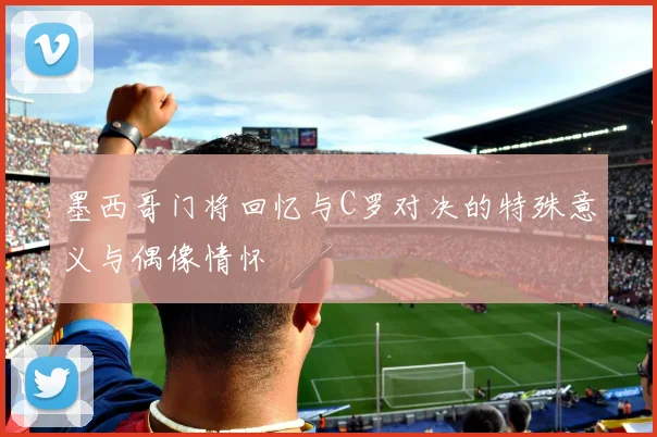 墨西哥门将回忆与C罗对决的特殊意义与偶像情怀