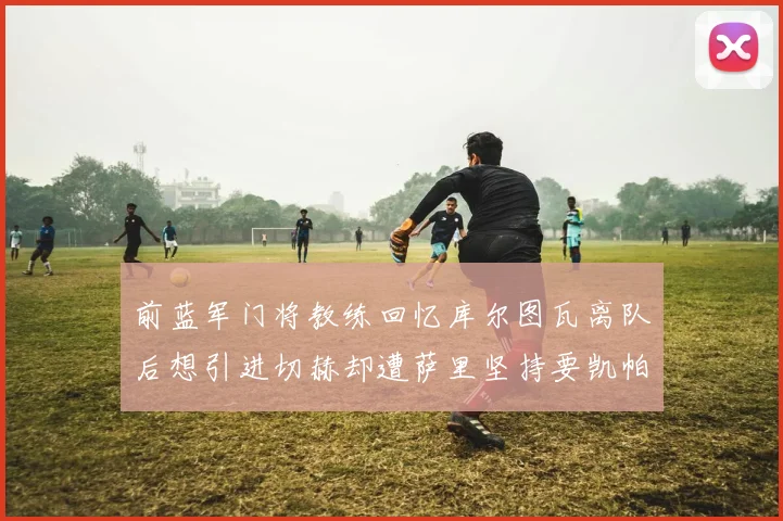 前蓝军门将教练回忆库尔图瓦离队后想引进切赫却遭萨里坚持要凯帕
