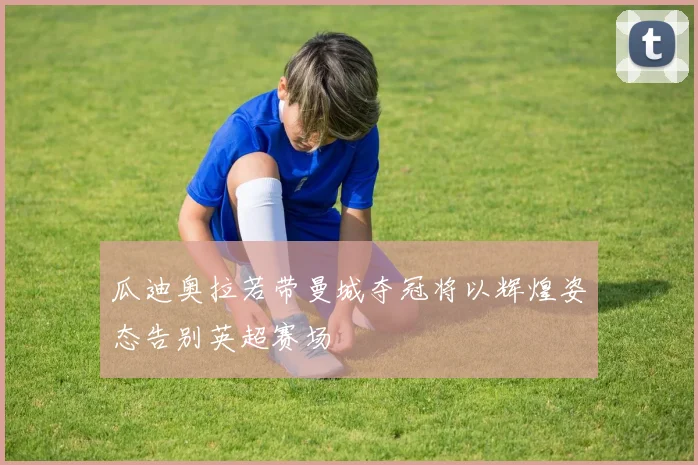 瓜迪奥拉若带曼城夺冠将以辉煌姿态告别英超赛场