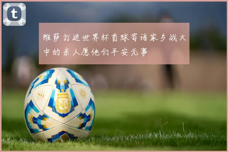 维萨打进世界杯首球寄语家乡战火中的亲人愿他们平安无事