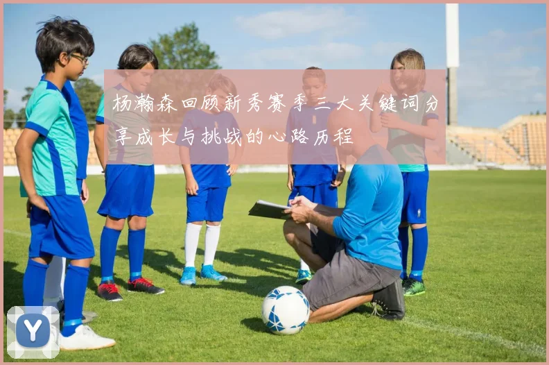 杨瀚森回顾新秀赛季三大关键词分享成长与挑战的心路历程
