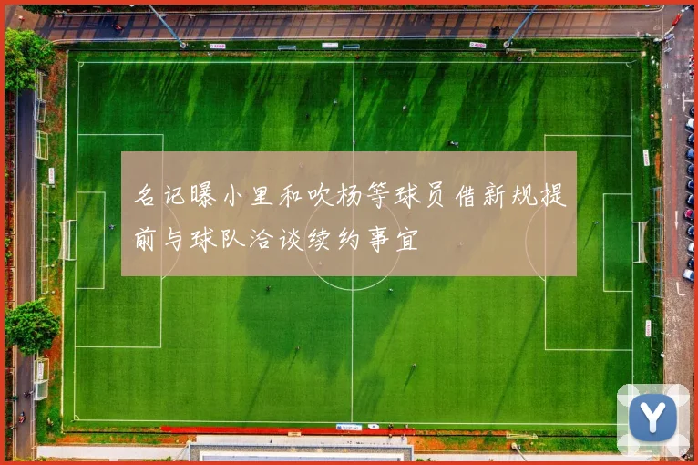 名记曝小里和吹杨等球员借新规提前与球队洽谈续约事宜
