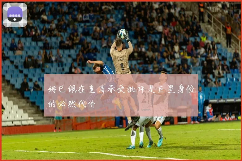 姆巴佩在皇马承受批评是巨星身份的必然代价
