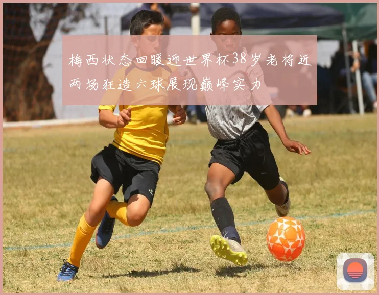 梅西状态回暖迎世界杯38岁老将近两场狂造六球展现巅峰实力