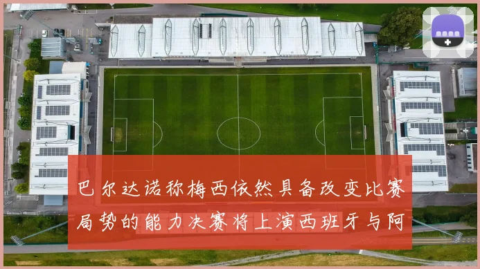 巴尔达诺称梅西依然具备改变比赛局势的能力决赛将上演西班牙与阿根廷对决