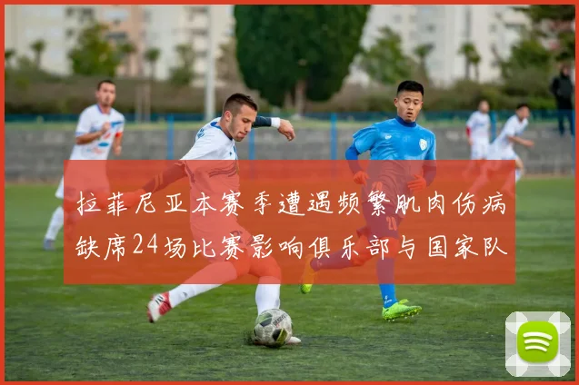 拉菲尼亚本赛季遭遇频繁肌肉伤病缺席24场比赛影响俱乐部与国家队表现