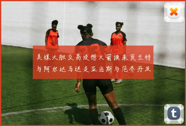 美媒大胆交易设想火箭换来莫兰特与阿尔达马送走亚当斯与范乔丹及两个选秀权