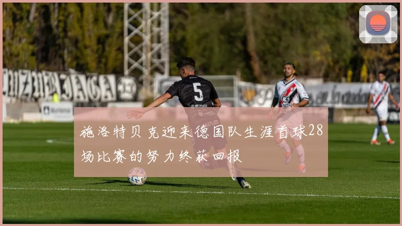 施洛特贝克迎来德国队生涯首球28场比赛的努力终获回报