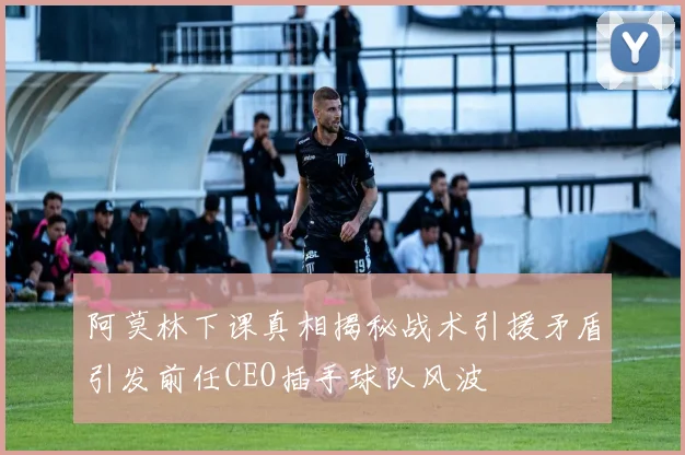 阿莫林下课真相揭秘战术引援矛盾引发前任CEO插手球队风波