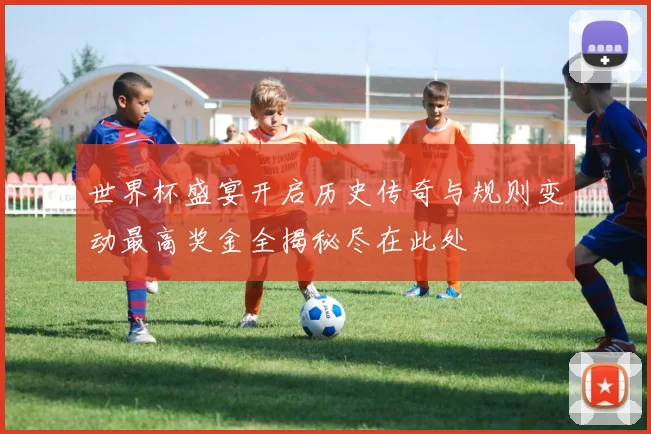 世界杯盛宴开启历史传奇与规则变动最高奖金全揭秘尽在此处