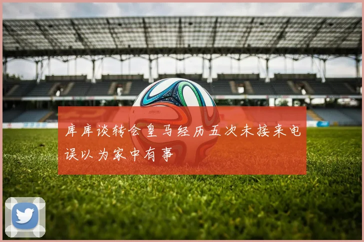库库谈转会皇马经历五次未接来电误以为家中有事