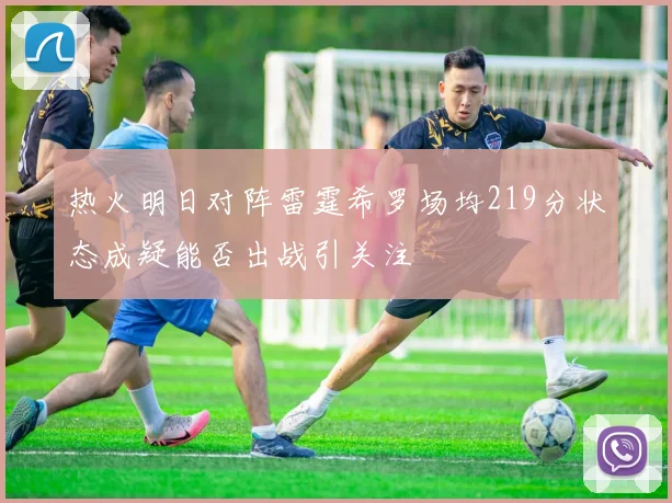 热火明日对阵雷霆希罗场均219分状态成疑能否出战引关注