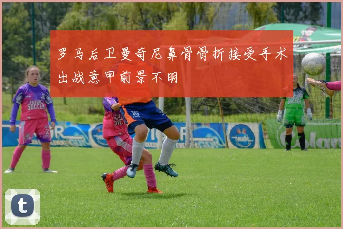 罗马后卫曼奇尼鼻骨骨折接受手术出战意甲前景不明