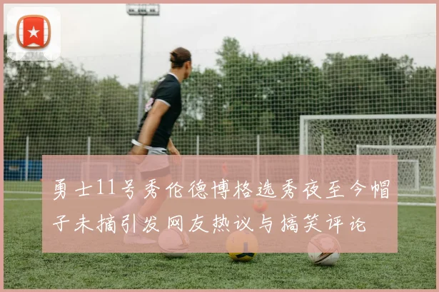 勇士11号秀伦德博格选秀夜至今帽子未摘引发网友热议与搞笑评论