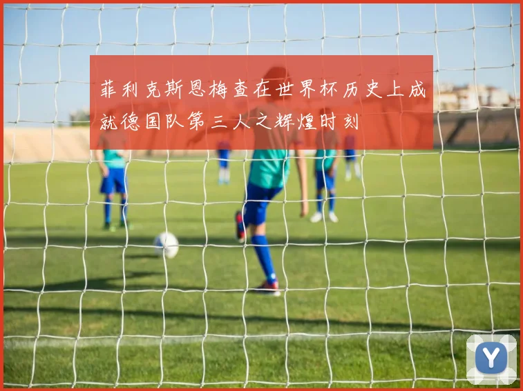 菲利克斯恩梅查在世界杯历史上成就德国队第三人之辉煌时刻