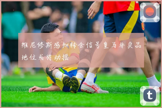 维尼修斯感知转会信号皇马非卖品地位或将动摇