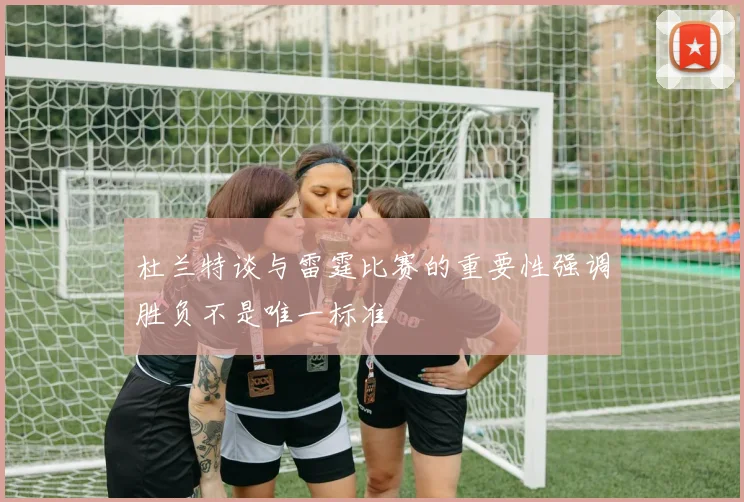 杜兰特谈与雷霆比赛的重要性强调胜负不是唯一标准