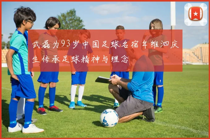 武磊为93岁中国足球名宿年维泗庆生传承足球精神与理念