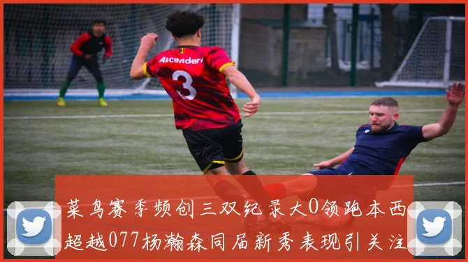 菜鸟赛季频创三双纪录大O领跑本西超越077杨瀚森同届新秀表现引关注