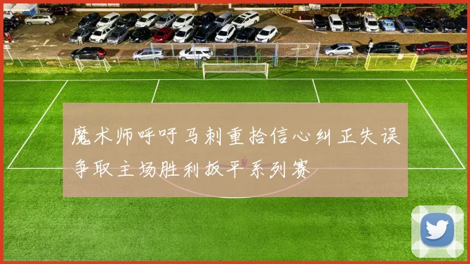 魔术师呼吁马刺重拾信心纠正失误争取主场胜利扳平系列赛